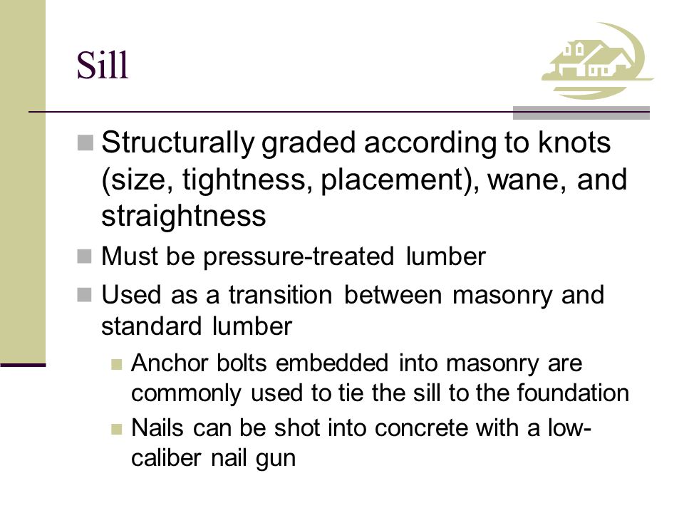 Sill Structurally graded according to knots (size, tightness, placement), wane, and straightness Must be pressure-treated lumber Used as a transition between masonry and standard lumber Anchor bolts embedded into masonry are commonly used to tie the sill to the foundation Nails can be shot into concrete with a low- caliber nail gun