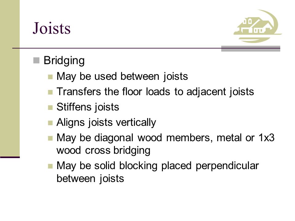 Joists Bridging May be used between joists Transfers the floor loads to adjacent joists Stiffens joists Aligns joists vertically May be diagonal wood members, metal or 1x3 wood cross bridging May be solid blocking placed perpendicular between joists
