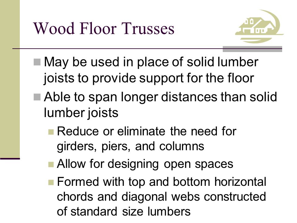 Wood Floor Trusses May be used in place of solid lumber joists to provide support for the floor Able to span longer distances than solid lumber joists Reduce or eliminate the need for girders, piers, and columns Allow for designing open spaces Formed with top and bottom horizontal chords and diagonal webs constructed of standard size lumbers