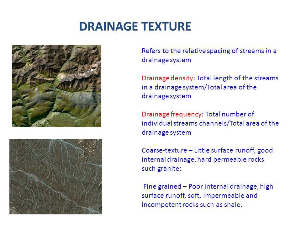 DRAINAGE TEXTURE Refers to the relative spacing of streams in a drainage system Drainage density: Total length of the streams in a drainage system/Total area of the drainage system Drainage frequency: Total number of individual streams channels/Total area of the drainage system Coarse-texture – Little surface runoff, good internal drainage, hard permeable rocks such granite; Fine grained – Poor internal drainage, high surface runoff, soft, impermeable and incompetent rocks such as shale.