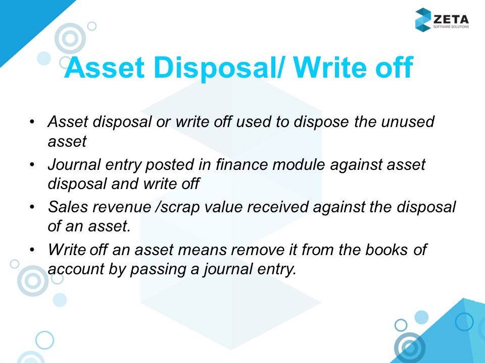 Asset Disposal/ Write off Asset disposal or write off used to dispose the unused asset Journal entry posted in finance module against asset disposal and write off Sales revenue /scrap value received against the disposal of an asset.