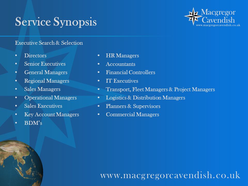 Service Synopsis Executive Search & Selection Directors Senior Executives General Managers Regional Managers Sales Managers Operational Managers Sales Executives Key Account Managers BDM’s HR Managers Accountants Financial Controllers IT Executives Transport, Fleet Managers & Project Managers Logistics & Distribution Managers Planners & Supervisors Commercial Managers