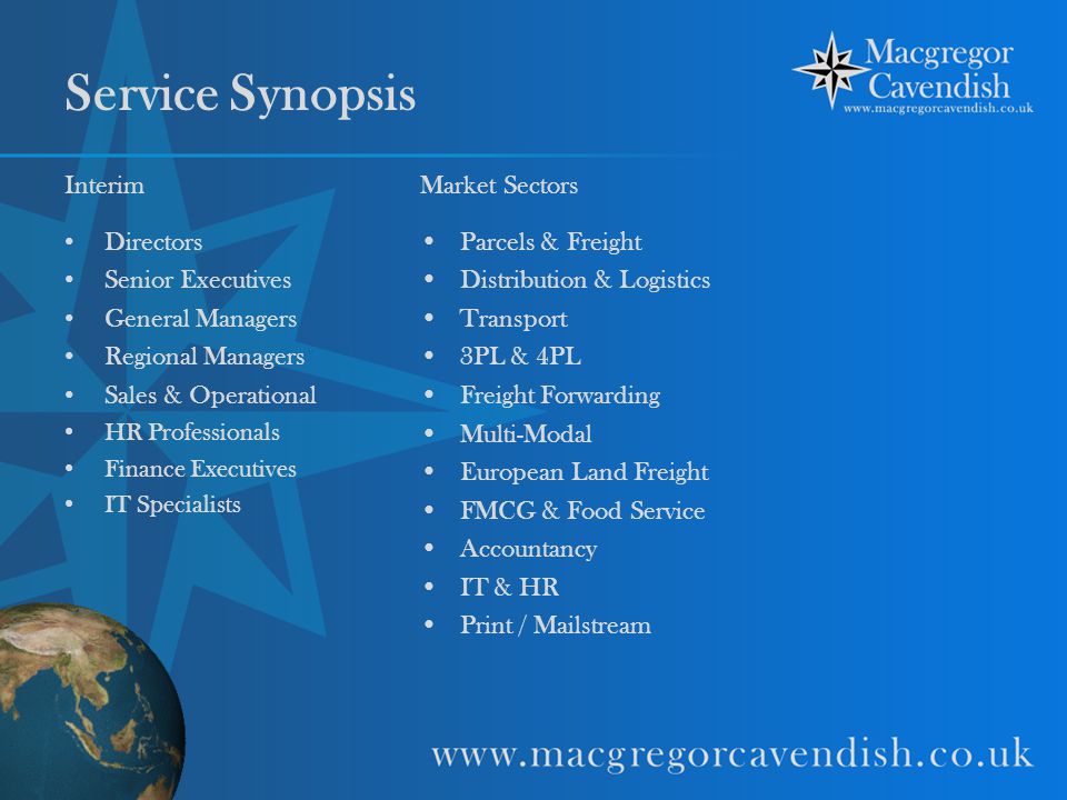 Service Synopsis Interim Directors Senior Executives General Managers Regional Managers Sales & Operational HR Professionals Finance Executives IT Specialists Market Sectors Parcels & Freight Distribution & Logistics Transport 3PL & 4PL Freight Forwarding Multi-Modal European Land Freight FMCG & Food Service Accountancy IT & HR Print / Mailstream