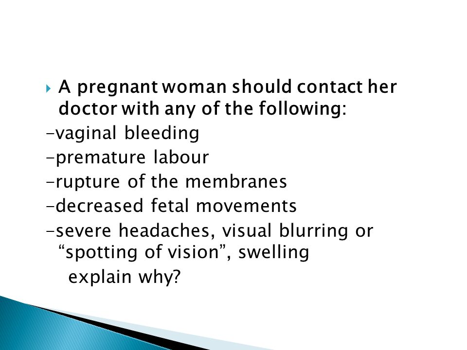  A pregnant woman should contact her doctor with any of the following: -vaginal bleeding -premature labour -rupture of the membranes -decreased fetal movements -severe headaches, visual blurring or spotting of vision , swelling explain why