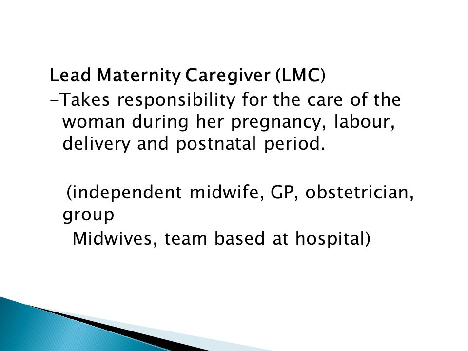 Lead Maternity Caregiver (LMC) -Takes responsibility for the care of the woman during her pregnancy, labour, delivery and postnatal period.