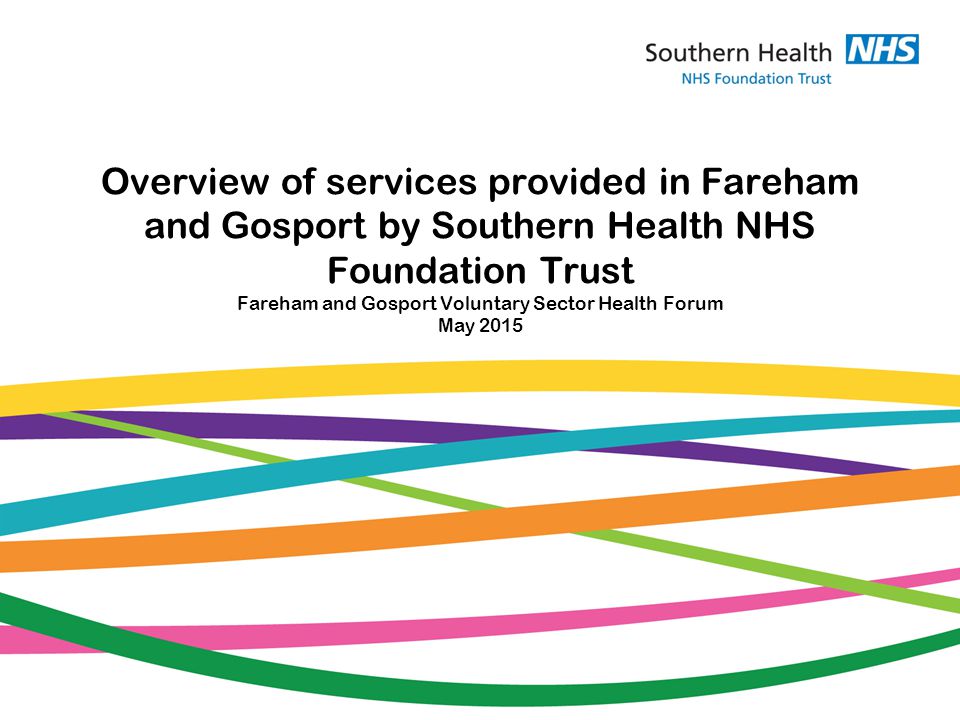 Overview of services provided in Fareham and Gosport by Southern Health NHS Foundation Trust Fareham and Gosport Voluntary Sector Health Forum May 2015