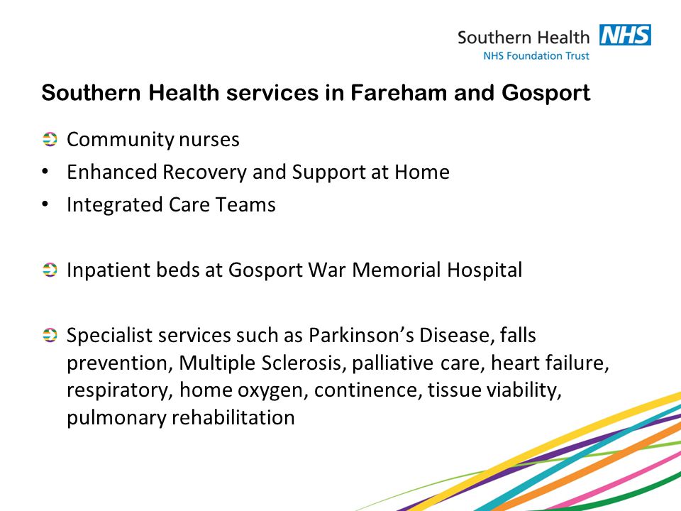 Southern Health services in Fareham and Gosport Community nurses Enhanced Recovery and Support at Home Integrated Care Teams Inpatient beds at Gosport War Memorial Hospital Specialist services such as Parkinson’s Disease, falls prevention, Multiple Sclerosis, palliative care, heart failure, respiratory, home oxygen, continence, tissue viability, pulmonary rehabilitation