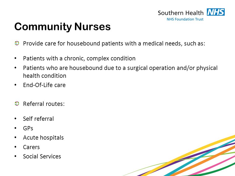 Community Nurses Provide care for housebound patients with a medical needs, such as: Patients with a chronic, complex condition Patients who are housebound due to a surgical operation and/or physical health condition End-Of-Life care Referral routes: Self referral GPs Acute hospitals Carers Social Services