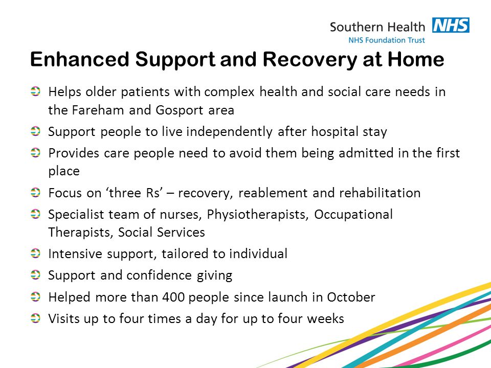 Enhanced Support and Recovery at Home Helps older patients with complex health and social care needs in the Fareham and Gosport area Support people to live independently after hospital stay Provides care people need to avoid them being admitted in the first place Focus on ‘three Rs’ – recovery, reablement and rehabilitation Specialist team of nurses, Physiotherapists, Occupational Therapists, Social Services Intensive support, tailored to individual Support and confidence giving Helped more than 400 people since launch in October Visits up to four times a day for up to four weeks