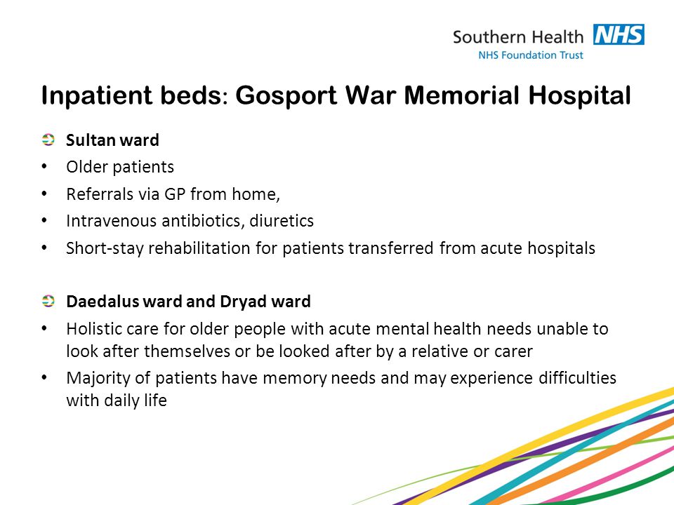 Inpatient beds : Gosport War Memorial Hospital Sultan ward Older patients Referrals via GP from home, Intravenous antibiotics, diuretics Short-stay rehabilitation for patients transferred from acute hospitals Daedalus ward and Dryad ward Holistic care for older people with acute mental health needs unable to look after themselves or be looked after by a relative or carer Majority of patients have memory needs and may experience difficulties with daily life