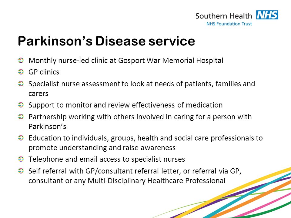 Parkinson’s Disease service Monthly nurse-led clinic at Gosport War Memorial Hospital GP clinics Specialist nurse assessment to look at needs of patients, families and carers Support to monitor and review effectiveness of medication Partnership working with others involved in caring for a person with Parkinson’s Education to individuals, groups, health and social care professionals to promote understanding and raise awareness Telephone and  access to specialist nurses Self referral with GP/consultant referral letter, or referral via GP, consultant or any Multi-Disciplinary Healthcare Professional