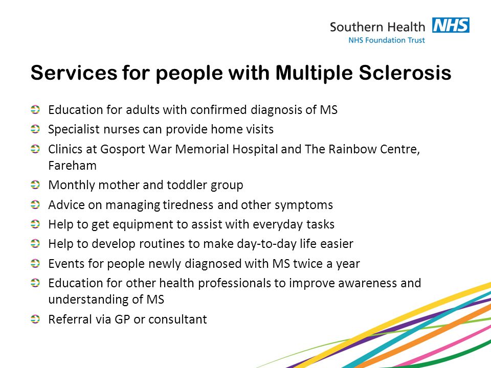Services for people with Multiple Sclerosis Education for adults with confirmed diagnosis of MS Specialist nurses can provide home visits Clinics at Gosport War Memorial Hospital and The Rainbow Centre, Fareham Monthly mother and toddler group Advice on managing tiredness and other symptoms Help to get equipment to assist with everyday tasks Help to develop routines to make day-to-day life easier Events for people newly diagnosed with MS twice a year Education for other health professionals to improve awareness and understanding of MS Referral via GP or consultant