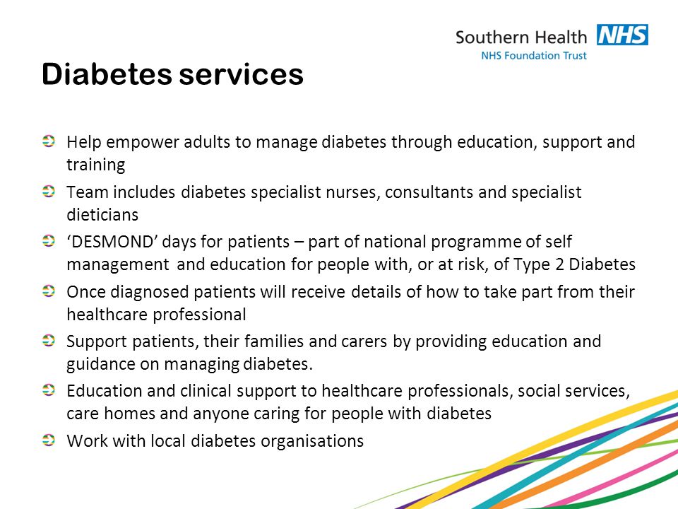 Diabetes services Help empower adults to manage diabetes through education, support and training Team includes diabetes specialist nurses, consultants and specialist dieticians ‘DESMOND’ days for patients – part of national programme of self management and education for people with, or at risk, of Type 2 Diabetes Once diagnosed patients will receive details of how to take part from their healthcare professional Support patients, their families and carers by providing education and guidance on managing diabetes.