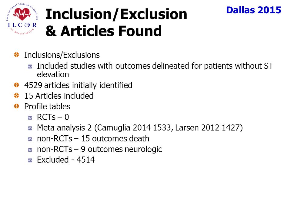Dallas 2015 Inclusion/Exclusion & Articles Found Inclusions/Exclusions Included studies with outcomes delineated for patients without ST elevation 4529 articles initially identified 15 Articles included Profile tables RCTs – 0 Meta analysis 2 (Camuglia , Larsen ) non-RCTs – 15 outcomes death non-RCTs – 9 outcomes neurologic Excluded