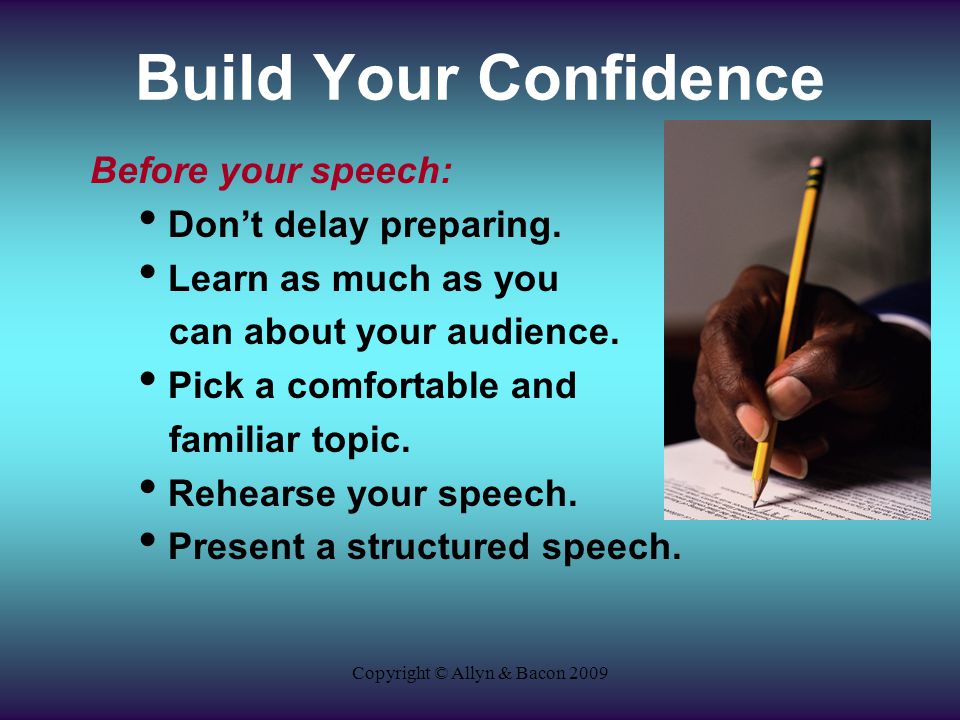 Copyright © Allyn & Bacon 2009 Build Your Confidence Before your speech: Don’t delay preparing.