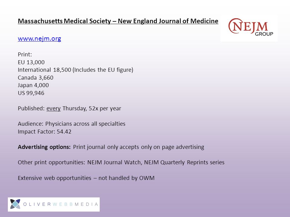 Massachusetts Medical Society – New England Journal of Medicine   Print: EU 13,000 International 18,500 (Includes the EU figure) Canada 3,660 Japan 4,000 US 99,946 Published: every Thursday, 52x per year Audience: Physicians across all specialties Impact Factor: Advertising options: Print journal only accepts only on page advertising Other print opportunities: NEJM Journal Watch, NEJM Quarterly Reprints series Extensive web opportunities – not handled by OWM