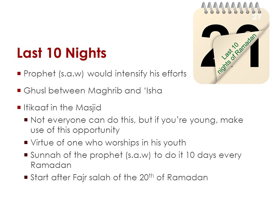 Last 10 Nights  Prophet (s.a.w) would intensify his efforts  Ghusl between Maghrib and ‘Isha  Itikaaf in the Masjid  Not everyone can do this, but if you’re young, make use of this opportunity  Virtue of one who worships in his youth  Sunnah of the prophet (s.a.w) to do it 10 days every Ramadan  Start after Fajr salah of the 20 th of Ramadan 27