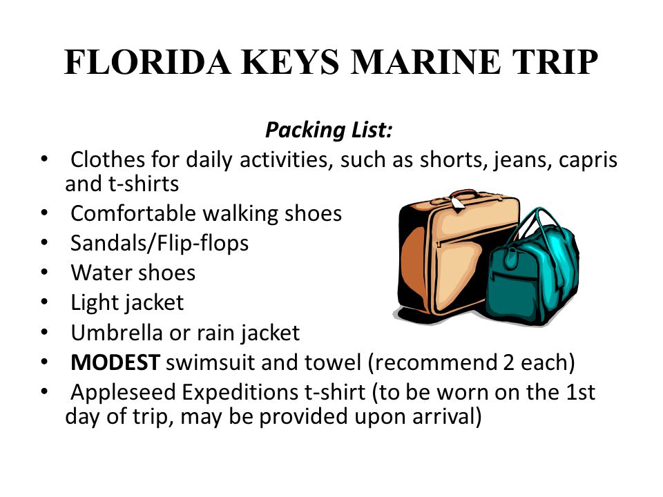 FLORIDA KEYS MARINE TRIP Packing List: Clothes for daily activities, such as shorts, jeans, capris and t-shirts Comfortable walking shoes Sandals/Flip-flops Water shoes Light jacket Umbrella or rain jacket MODEST swimsuit and towel (recommend 2 each) Appleseed Expeditions t-shirt (to be worn on the 1st day of trip, may be provided upon arrival)