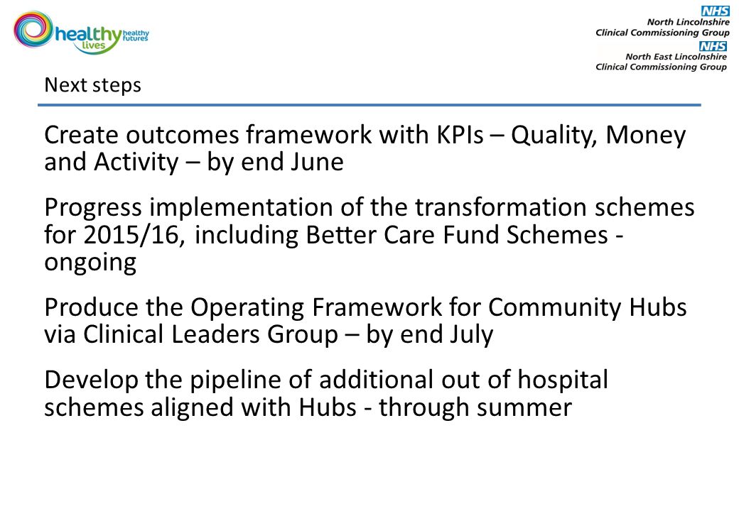Next steps Create outcomes framework with KPIs – Quality, Money and Activity – by end June Progress implementation of the transformation schemes for 2015/16, including Better Care Fund Schemes - ongoing Produce the Operating Framework for Community Hubs via Clinical Leaders Group – by end July Develop the pipeline of additional out of hospital schemes aligned with Hubs - through summer