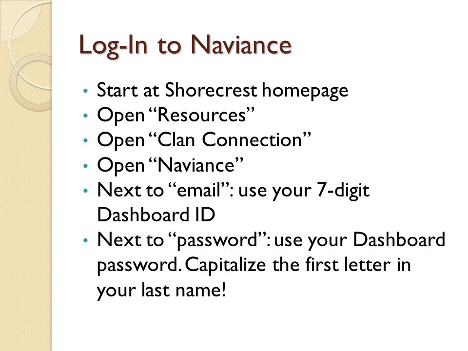 Log-In to Naviance Start at Shorecrest homepage Open Resources Open Clan Connection Open Naviance Next to   use your 7-digit Dashboard ID Next to password : use your Dashboard password.