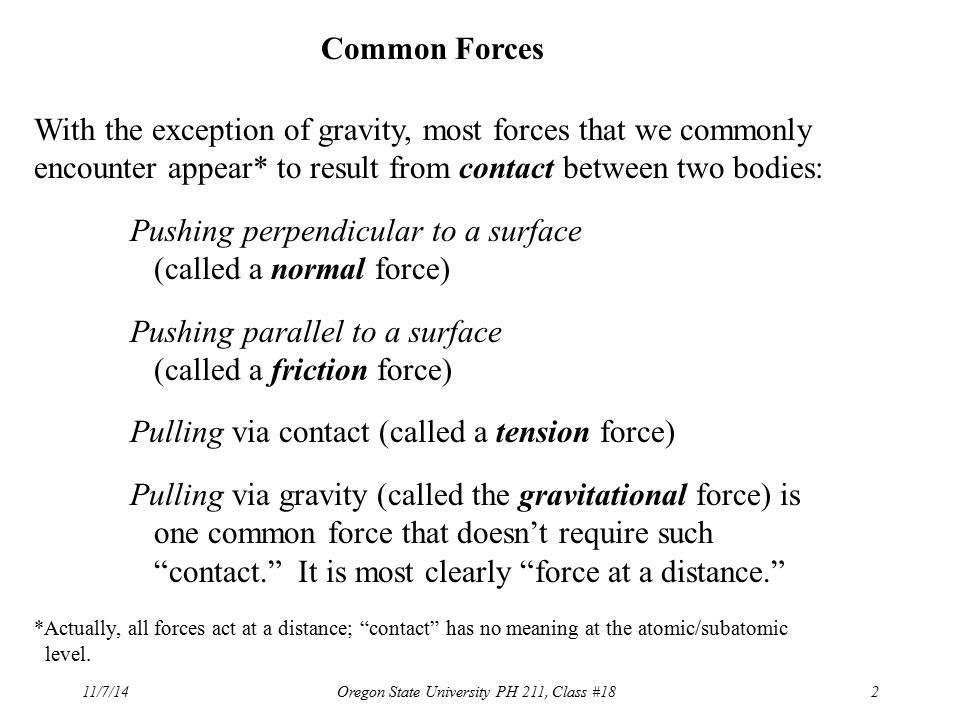 11/7/14Oregon State University PH 211, Class #182 Common Forces With the exception of gravity, most forces that we commonly encounter appear* to result from contact between two bodies: Pushing perpendicular to a surface (called a normal force) Pushing parallel to a surface (called a friction force) Pulling via contact (called a tension force) Pulling via gravity (called the gravitational force) is one common force that doesn’t require such contact. It is most clearly force at a distance. *Actually, all forces act at a distance; contact has no meaning at the atomic/subatomic level.