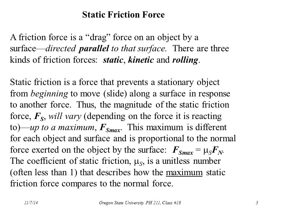 11/7/14Oregon State University PH 211, Class #185 Static Friction Force A friction force is a drag force on an object by a surface—directed parallel to that surface.