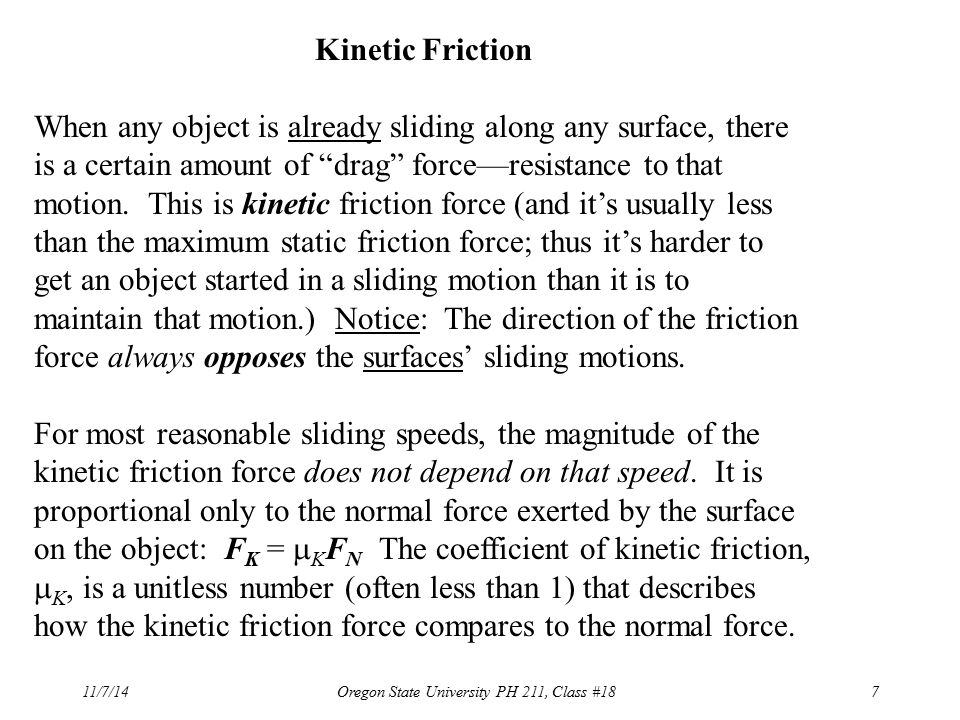 11/7/14Oregon State University PH 211, Class #187 Kinetic Friction When any object is already sliding along any surface, there is a certain amount of drag force—resistance to that motion.