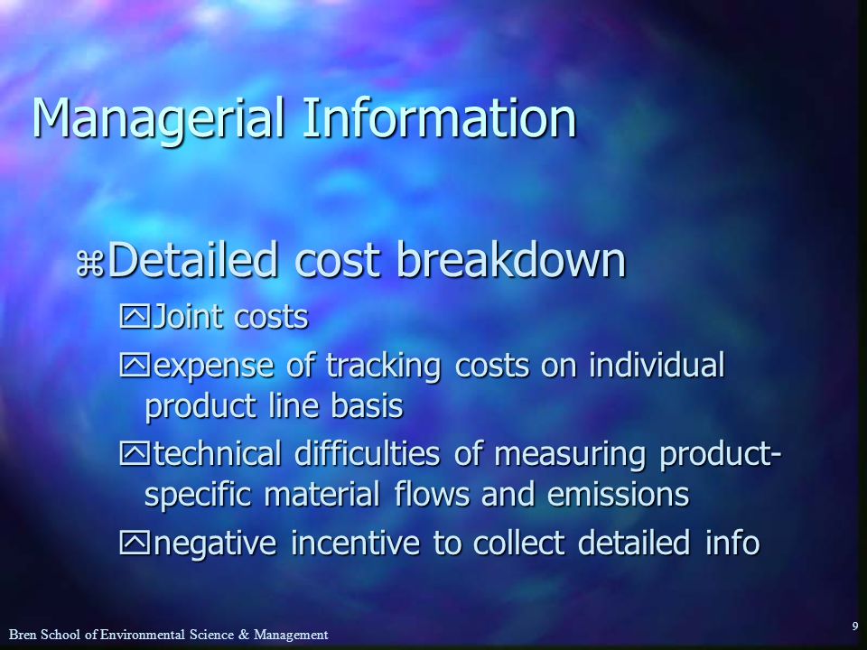 Bren School of Environmental Science & Management 9 Managerial Information z Detailed cost breakdown yJoint costs yexpense of tracking costs on individual product line basis ytechnical difficulties of measuring product- specific material flows and emissions ynegative incentive to collect detailed info