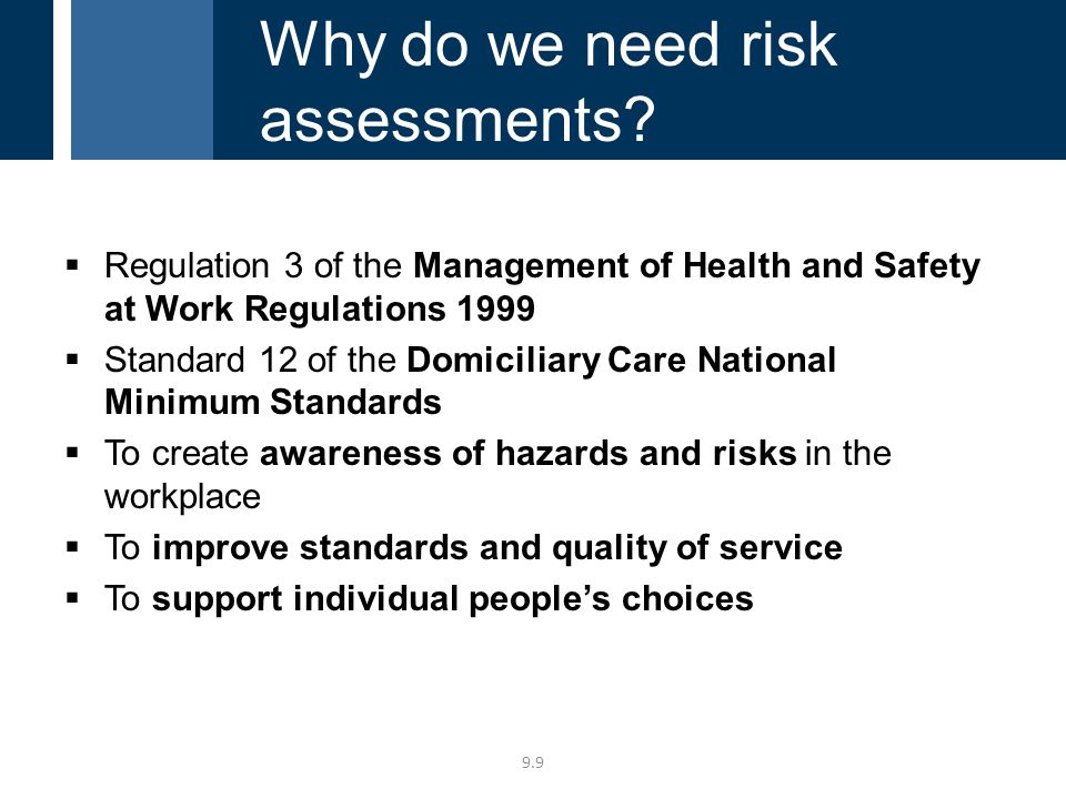  Regulation 3 of the Management of Health and Safety at Work Regulations 1999  Standard 12 of the Domiciliary Care National Minimum Standards  To create awareness of hazards and risks in the workplace  To improve standards and quality of service  To support individual people’s choices 9.9 Why do we need risk assessments