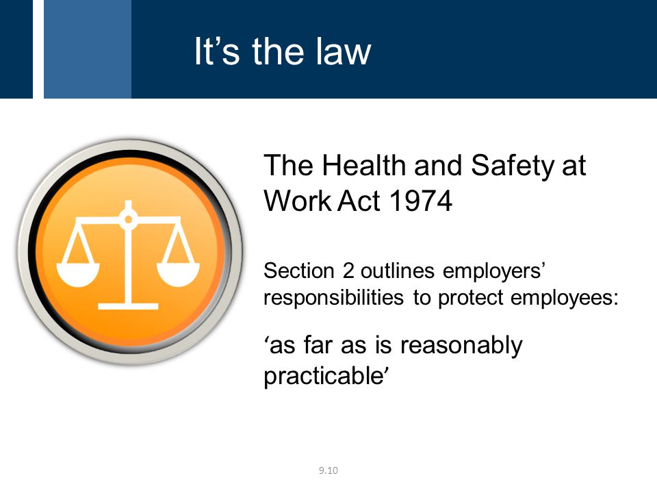 The Health and Safety at Work Act 1974 Section 2 outlines employers’ responsibilities to protect employees: ‘ as far as is reasonably practicable ’ 9.10 It’s the law