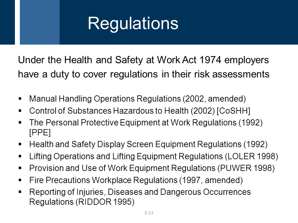 Under the Health and Safety at Work Act 1974 employers have a duty to cover regulations in their risk assessments  Manual Handling Operations Regulations (2002, amended)  Control of Substances Hazardous to Health (2002) [CoSHH]  The Personal Protective Equipment at Work Regulations (1992) [PPE]  Health and Safety Display Screen Equipment Regulations (1992)  Lifting Operations and Lifting Equipment Regulations (LOLER 1998)  Provision and Use of Work Equipment Regulations (PUWER 1998)  Fire Precautions Workplace Regulations (1997, amended)  Reporting of Injuries, Diseases and Dangerous Occurrences Regulations (RIDDOR 1995) 9.13 Regulations