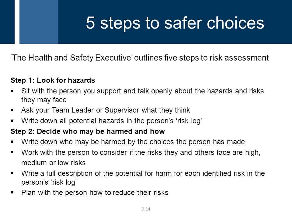 ‘The Health and Safety Executive’ outlines five steps to risk assessment Step 1: Look for hazards  Sit with the person you support and talk openly about the hazards and risks they may face  Ask your Team Leader or Supervisor what they think  Write down all potential hazards in the person’s ‘risk log’ Step 2: Decide who may be harmed and how  Write down who may be harmed by the choices the person has made  Work with the person to consider if the risks they and others face are high, medium or low risks  Write a full description of the potential for harm for each identified risk in the person’s ‘risk log’  Plan with the person how to reduce their risks steps to safer choices