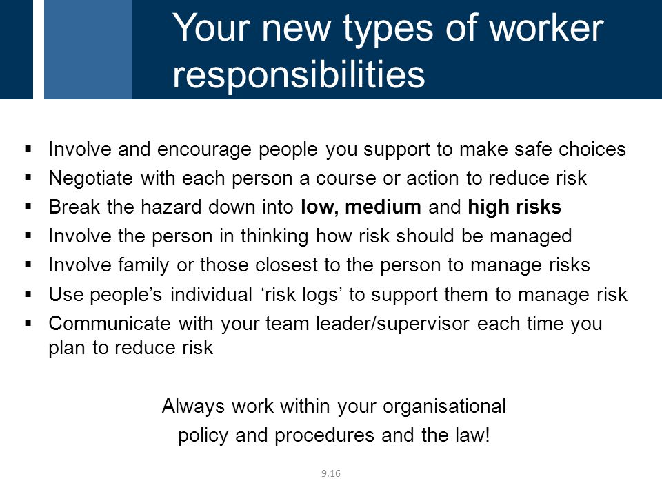  Involve and encourage people you support to make safe choices  Negotiate with each person a course or action to reduce risk  Break the hazard down into low, medium and high risks  Involve the person in thinking how risk should be managed  Involve family or those closest to the person to manage risks  Use people’s individual ‘risk logs’ to support them to manage risk  Communicate with your team leader/supervisor each time you plan to reduce risk Always work within your organisational policy and procedures and the law.