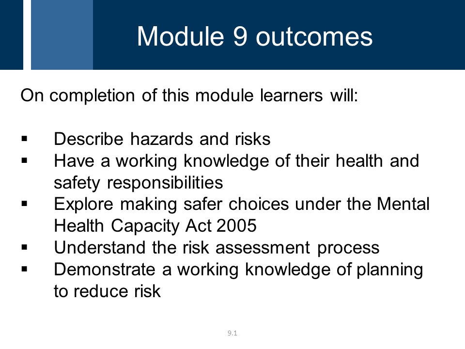 9.1 On completion of this module learners will:  Describe hazards and risks  Have a working knowledge of their health and safety responsibilities  Explore making safer choices under the Mental Health Capacity Act 2005  Understand the risk assessment process  Demonstrate a working knowledge of planning to reduce risk Module 9 outcomes