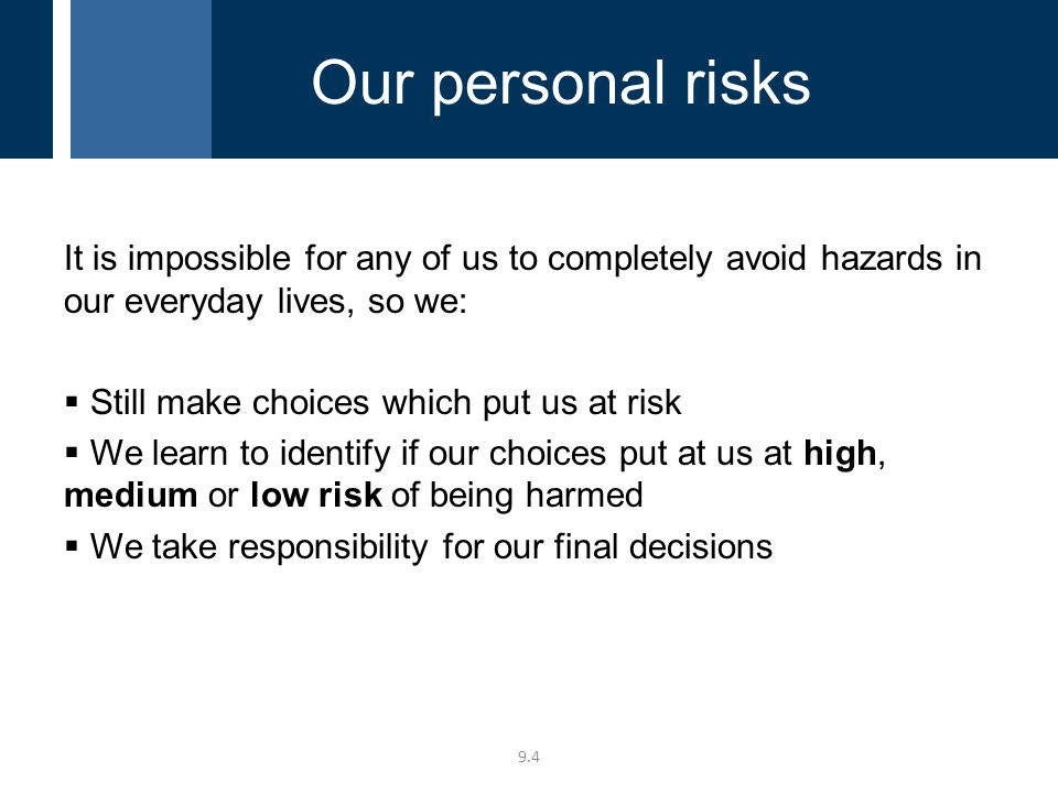 It is impossible for any of us to completely avoid hazards in our everyday lives, so we:  Still make choices which put us at risk  We learn to identify if our choices put at us at high, medium or low risk of being harmed  We take responsibility for our final decisions 9.4 Our personal risks