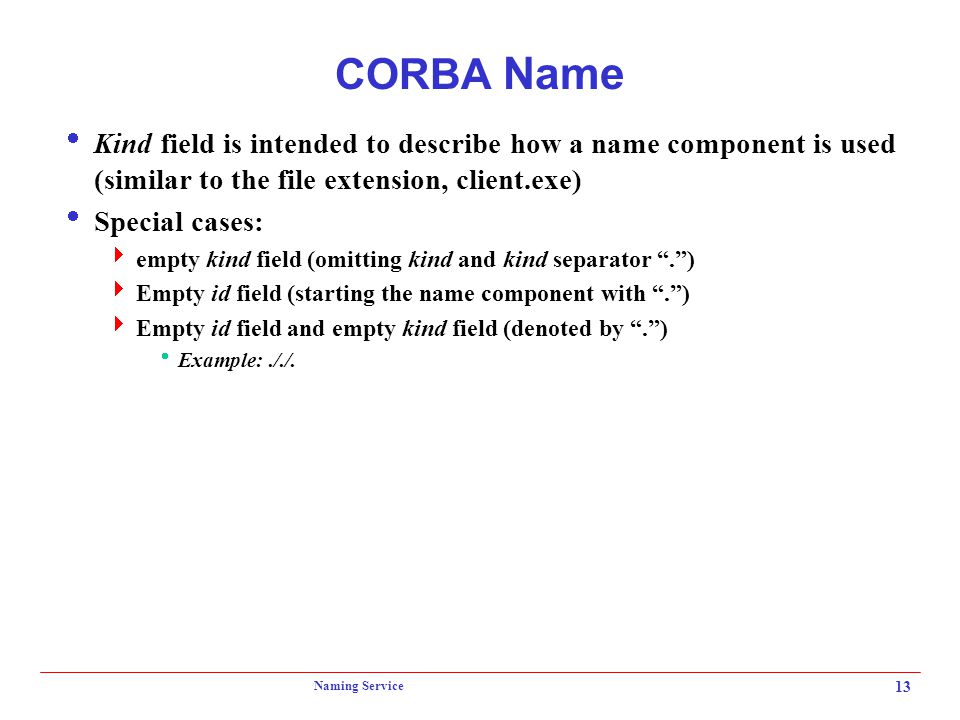 Naming Service 13 CORBA Name  Kind field is intended to describe how a name component is used (similar to the file extension, client.exe)  Special cases:  empty kind field (omitting kind and kind separator . )  Empty id field (starting the name component with . )  Empty id field and empty kind field (denoted by . )  Example:././.