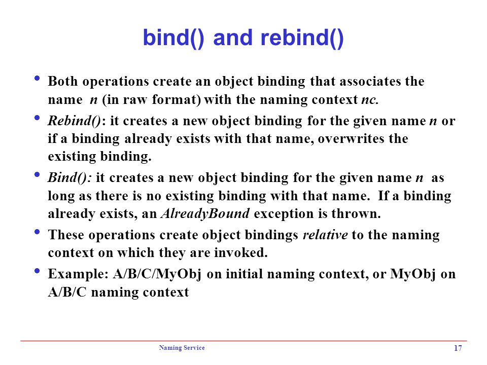 Naming Service 17 bind() and rebind()  Both operations create an object binding that associates the name n (in raw format) with the naming context nc.