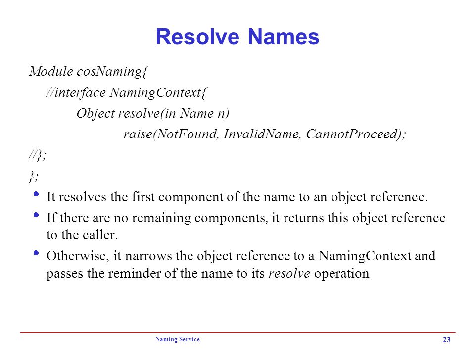 Naming Service 23 Resolve Names Module cosNaming{ //interface NamingContext{ Object resolve(in Name n) raise(NotFound, InvalidName, CannotProceed); //}; };  It resolves the first component of the name to an object reference.