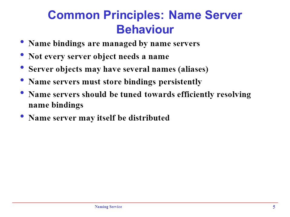 Naming Service 5 Common Principles: Name Server Behaviour  Name bindings are managed by name servers  Not every server object needs a name  Server objects may have several names (aliases)  Name servers must store bindings persistently  Name servers should be tuned towards efficiently resolving name bindings  Name server may itself be distributed
