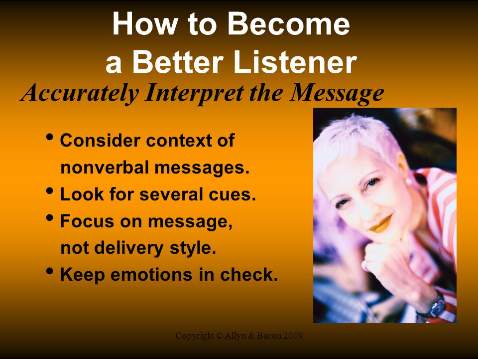 Copyright © Allyn & Bacon 2009 How to Become a Better Listener Accurately Interpret the Message Consider context of nonverbal messages.