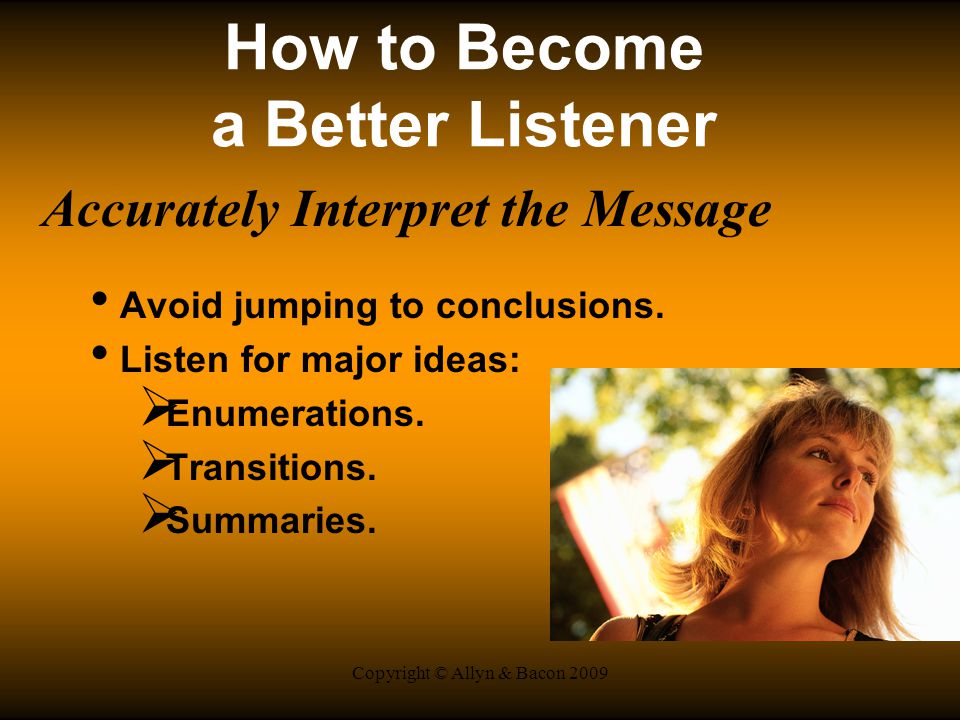 Copyright © Allyn & Bacon 2009 How to Become a Better Listener Accurately Interpret the Message Avoid jumping to conclusions.