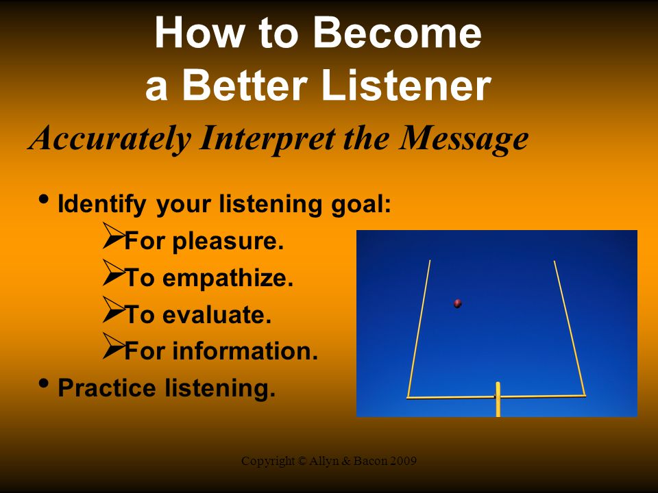 Copyright © Allyn & Bacon 2009 How to Become a Better Listener Accurately Interpret the Message Identify your listening goal:  For pleasure.