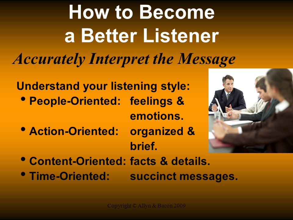 Copyright © Allyn & Bacon 2009 How to Become a Better Listener Accurately Interpret the Message Understand your listening style: People-Oriented:feelings & emotions.