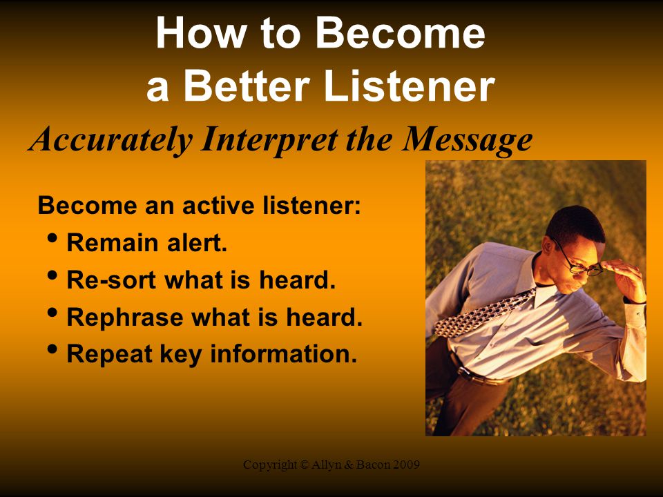 Copyright © Allyn & Bacon 2009 How to Become a Better Listener Accurately Interpret the Message Become an active listener: Remain alert.