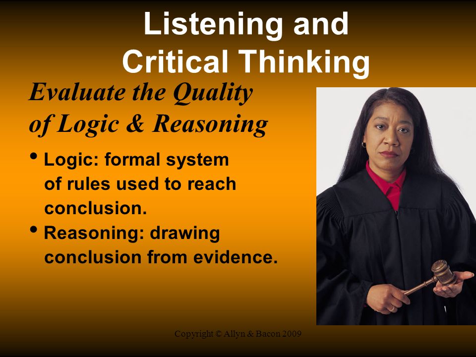 Copyright © Allyn & Bacon 2009 Listening and Critical Thinking Evaluate the Quality of Logic & Reasoning Logic: formal system of rules used to reach conclusion.