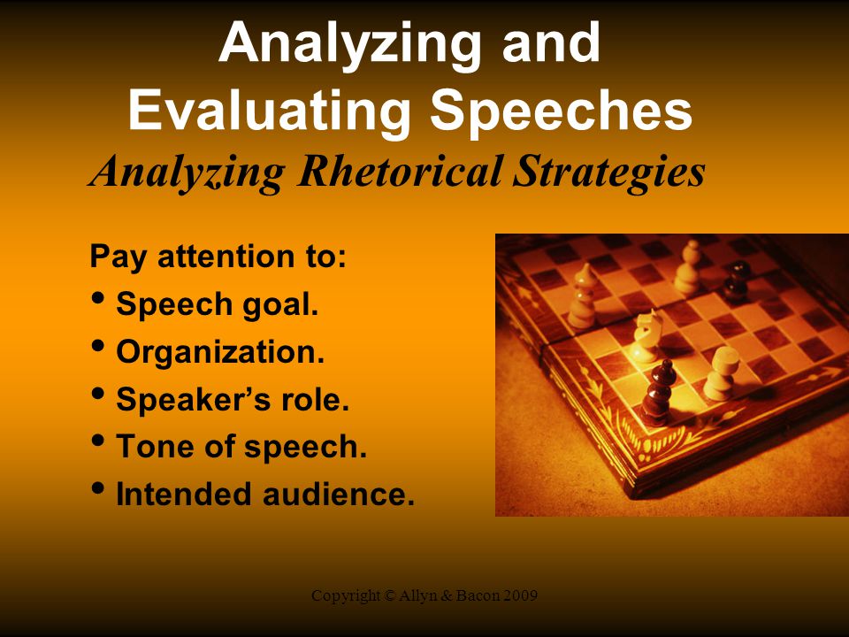 Copyright © Allyn & Bacon 2009 Analyzing and Evaluating Speeches Analyzing Rhetorical Strategies Pay attention to: Speech goal.