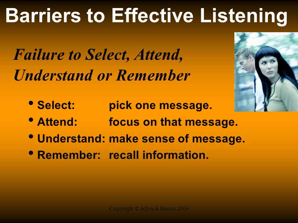 Copyright © Allyn & Bacon 2009 Barriers to Effective Listening Failure to Select, Attend, Understand or Remember Select: pick one message.