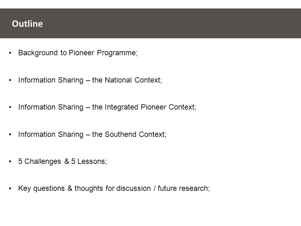 Outline Background to Pioneer Programme; Information Sharing – the National Context; Information Sharing – the Integrated Pioneer Context; Information Sharing – the Southend Context; 5 Challenges & 5 Lessons; Key questions & thoughts for discussion / future research;