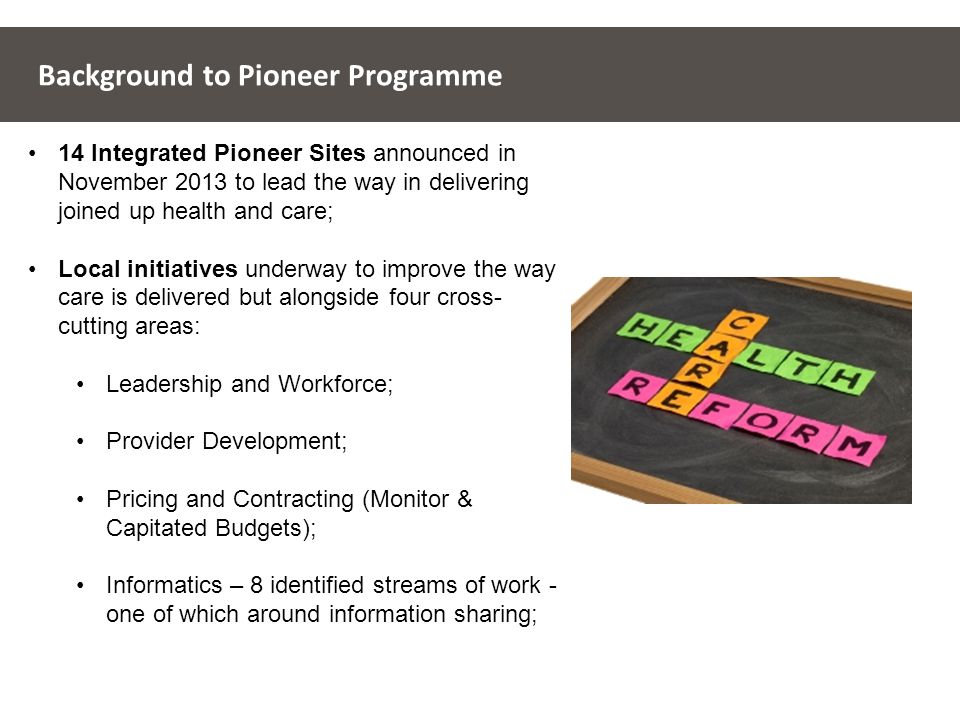 Background to Pioneer Programme 14 Integrated Pioneer Sites announced in November 2013 to lead the way in delivering joined up health and care; Local initiatives underway to improve the way care is delivered but alongside four cross- cutting areas: Leadership and Workforce; Provider Development; Pricing and Contracting (Monitor & Capitated Budgets); Informatics – 8 identified streams of work - one of which around information sharing;
