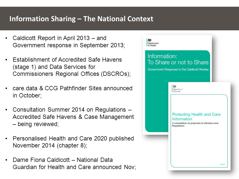 Information Sharing – The National Context Caldicott Report in April 2013 – and Government response in September 2013; Establishment of Accredited Safe Havens (stage 1) and Data Services for Commissioners Regional Offices (DSCROs); care.data & CCG Pathfinder Sites announced in October; Consultation Summer 2014 on Regulations – Accredited Safe Havens & Case Management – being reviewed; Personalised Health and Care 2020 published November 2014 (chapter 8); Dame Fiona Caldicott – National Data Guardian for Health and Care announced Nov;